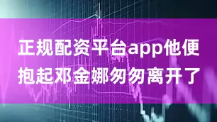 正规配资平台app他便抱起邓金娜匆匆离开了