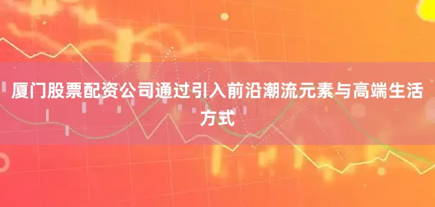 厦门股票配资公司通过引入前沿潮流元素与高端生活方式