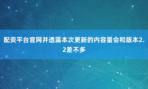 配资平台官网并透露本次更新的内容量会和版本2.2差不多