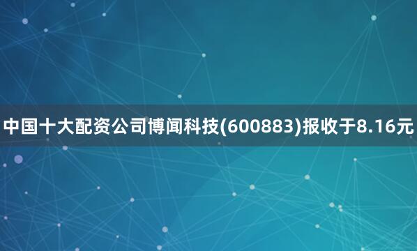 中国十大配资公司博闻科技(600883)报收于8.16元