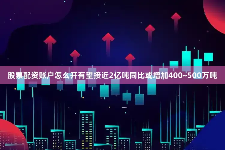 股票配资账户怎么开有望接近2亿吨同比或增加400~500万吨