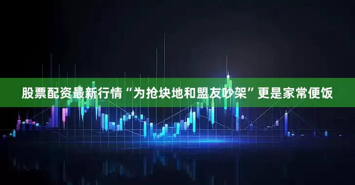 股票配资最新行情“为抢块地和盟友吵架”更是家常便饭