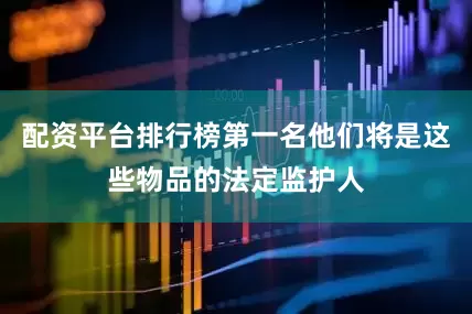 配资平台排行榜第一名他们将是这些物品的法定监护人