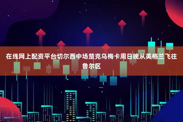 在线网上配资平台切尔西中场楚克乌梅卡周日晚从英格兰飞往鲁尔区