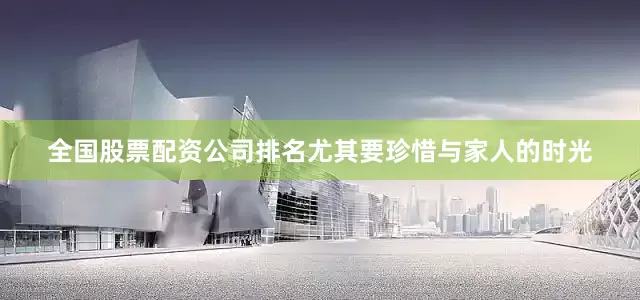 全国股票配资公司排名尤其要珍惜与家人的时光