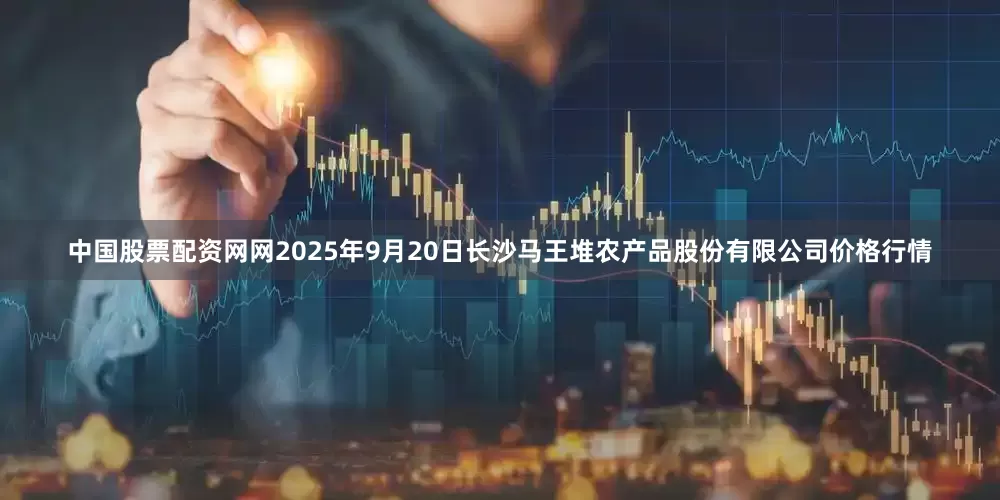 中国股票配资网网2025年9月20日长沙马王堆农产品股份有限公司价格行情