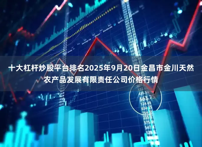 十大杠杆炒股平台排名2025年9月20日金昌市金川天然农产品发展有限责任公司价格行情